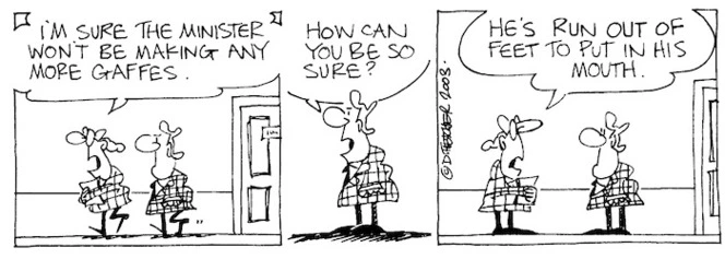 "I'm sure the Minister won't be making any more gaffes." "How can you be so sure?" "He's run out of feet to put in his mouth." 12 April, 2003.
