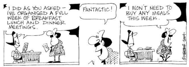 Fletcher, David, 1952- :'I did as you asked- I've organised a full week of breakfast, lunch and dinner meetings.' 'Fantastic!... I won't need to buy any meals this week.' Dominion Post, 8 March 2004.