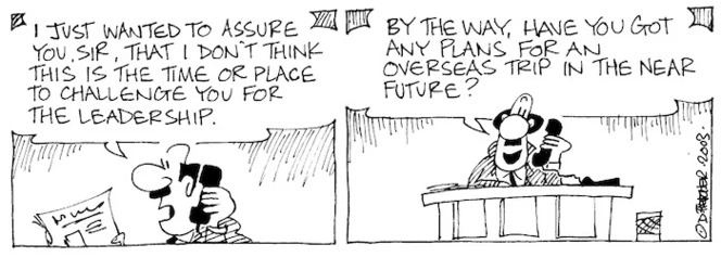 "I just wanted to assure you, Sir, that I don't think this is the time or place to challenge you for the leadership. By the way, have you got any plans for an overseas trip in the near future?" 8 April, 2003.