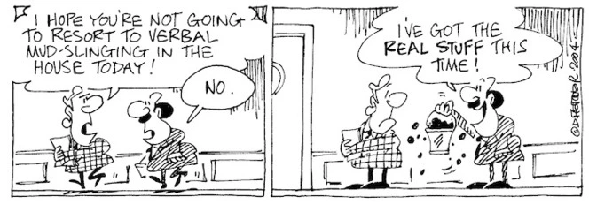 Fletcher, David, 1952- :'I hope you're not going to resort to verbal mud-slinging in the house today!' 'No... I've got the real stuff this time!' Dominion Post, 13 February 2004.