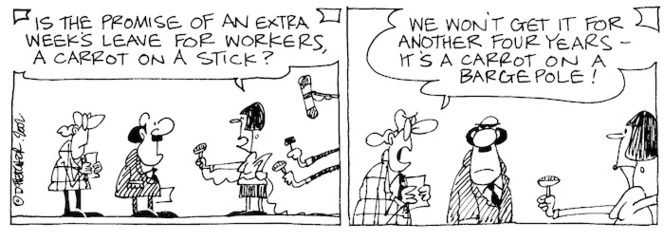 Fletcher, David, 1952- :'Is the promise of an extra week's leave for workers, a carrot on a stick?' 'We won't get it for another four years- it's a carrot on a barge pole! The Dominion Post, 11 November, 2003.