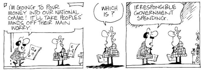 Fletcher, David, 1952- :'I'm going to pour money into our national game! It'll take peoples' minds off their main worry.' 'Which is?' 'Irresponsible government spending.' The Dominion Post, 25 November, 2003.