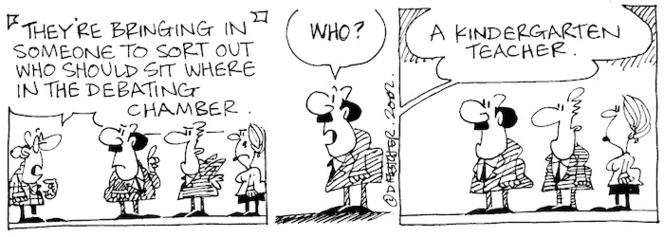 Fletcher, David, 1952- :'They're bringing in someone to sort out who should sit where in the debating chamber.' 'Who?' 'A kindergarten teacher.' The Dominion Post, 23 August 2002.