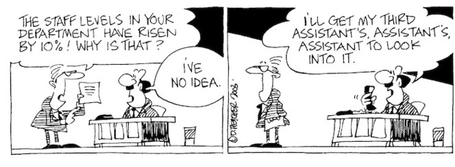 Fletcher, David, 1952- :'The staff levels in your department have risen by 10%! Why is that?' 'I've no idea... I'll get my third assistant's, assistant's, assistant to look into it.' Dominion Post, 30 December 2003.