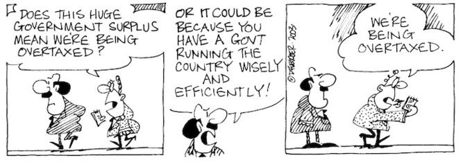 Fletcher, David, 1952- :'Does this huge government surplus mean we're being overtaxed?' 'Or could it be because you have a govt running the country wisely and efficiently!' 'We're being overtaxed.' The Dominion Post, 13 November, 2003.