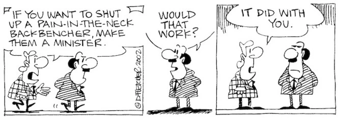 Fletcher, David, 1952- :'If you want to shut up a pain-in-the-neck back-bencher, make them a Minister.' 'Would that work?' 'It did with you.' The Dominion Post, 9 September, 2002.