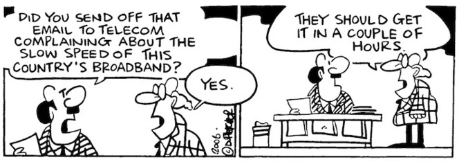 "Did you send off that email to Telecom complaining about the slow speed of this country's broadband?" "Yes. They should get it in a couple of hours." 9 February, 2006.