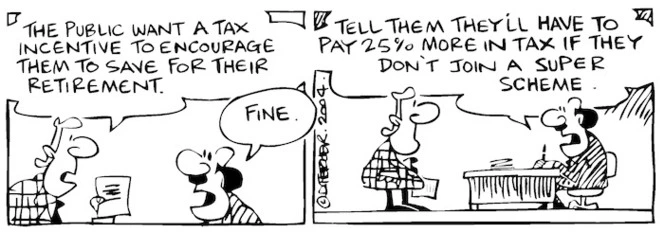 Fletcher, David, 1952- :'The public want a tax incentive to encourage them to save for their retirement.' 'Fine... Tell them they'll have to pay 25% more in tax if they don't join a super scheme.' Dominion Post, 1 October 2004.