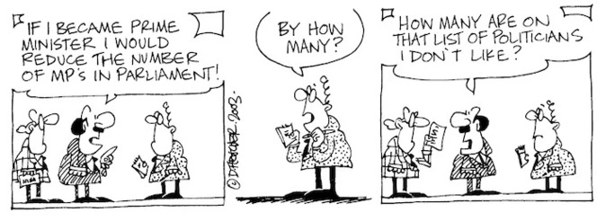 Fletcher, David, 1952- :'If I became Prime Minister I would reduce the number of MP's in parliament!' 'By how many?' 'How many are on that list of politicians I don't like? The Dominion Post, 14 November, 2003.