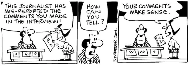 Fletcher, David, 1952- :'This journalist has mis-reported the comments you made in the interview!' 'How can you tell?' 'Your comments make sense.' Dominion Post, 15 October 2004.