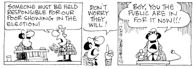 Fletcher, David, 1952- :'Someone must be held responsible for our poor showing in the election!' 'Don't worry they will!....Boy, you the public are in for it now!!!' The Dominion Post, 30 July, 2002.