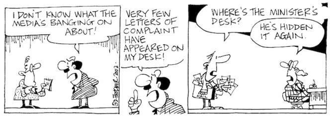 "I don't know what the media's banging on about! Very few letters of complaint have appeared on my desk!" "Where's the Minister's desk?" "He's hidden it again." 27 November, 2002.