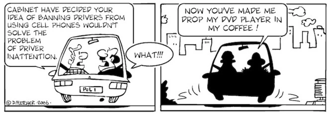 "Cabinet have decided that your idea of banning drivers from using cellphones wouldn't solve the problem of driver inattention." "What!!! Now you've made me drop my DVD player in my coffee." 12 December, 2006.