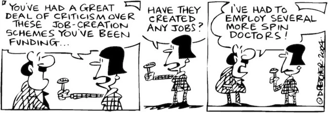 Fletcher, David, 1952- :'You've had a great deal of criticism over these job-creation schemes you've been funding...have they created any jobs?' 'I've had to employ several more spin doctors!' The Dominion Post, 13 August 2004.