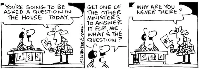 Fletcher, David, 1952- :'You're going to be asked a question in the House today.' 'Get one of the other Ministers to answer it for me. What's the question?' 'Why are you never there?', Dominion Post, 10 August 2004.