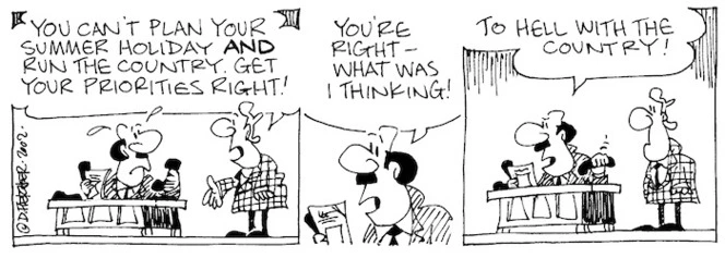 "You can't plan your summer holiday AND run the country. Get your priorities right!" "You're right - what was I thinking! To hell with the country!" 13 December, 2002.