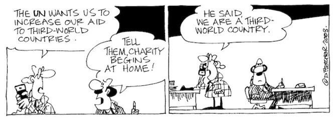 Fletcher, David, 1952- :'The UN wants us to increase our aid to third-world countries.' 'Tell them, charity begins at home!' 'He said, we are a third- world country.' The Dominion Post, 6 November, 2003.