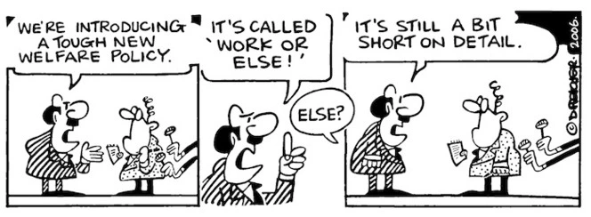 We're introducing a tough new Welfare Policy. It's called 'Work or else!' "Else?" "It's still a bit short on detail." 11 February, 2006.