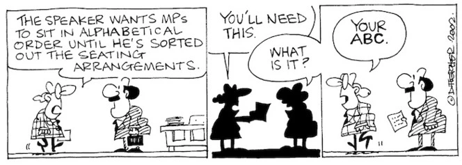 Fletcher, David, 1952- :'The Speaker wants MPs to sit in alphabetical order until he's sorted out the seating arrangements....You'll need this.' 'What is it?' 'Your ABC.' The Dominion Post, 24 August 2002.