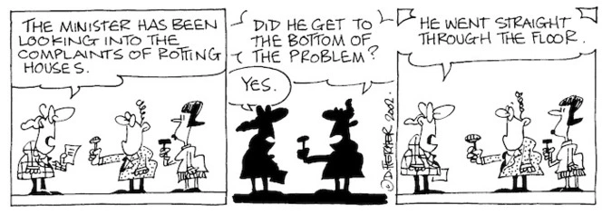 "The Minister has been looking into the complaints of rotting houses." "Did he get to the bottom of the problem?" "Yes. He went straight through the floor." 10 October, 2002.