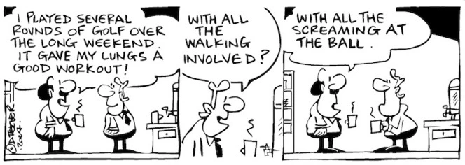 Fletcher, David, 1952- :'I played several rounds of golf over the long weekend. It gave my lungs a good workout!' 'With all the walking involved?' 'With all the screaming at the ball.' Dominion Post, 26 October 2004.