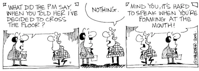 Fletcher, David, 1952- :'What did the PM say when you told her I've decided to cross the floor?' 'Nothing... Mind you it is hard to speak when you're foaming at the mouth! Dominion Post, 21 April 2004.