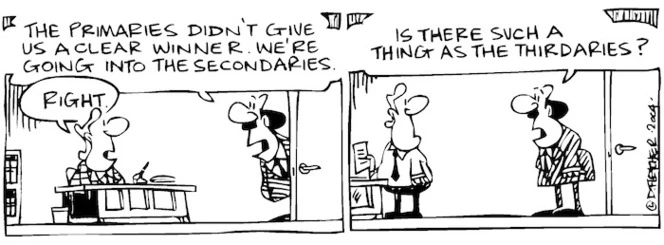 Fletcher, David, 1952- :'The primaries didn't give us a clear winner. We're going into the secondaries.' 'Rignt' ' Is there such a thing as the thirdaries?' Dominion Post, 7 June 2004.