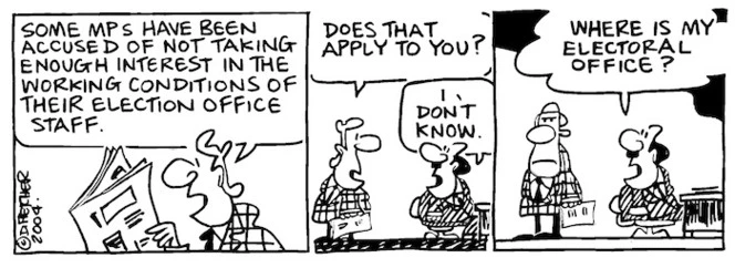 Fletcher, David, 1952- :'Some MPs have been accused of not taking enough interest in the working conditions of their election office staff.., Does that apply to you?' 'I don't know... Where is my electoral office? Dominion Post, 15 November 2004.