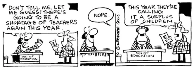 "Don't tell me, let me guess! There's going to be a shortage of teachers again this year." "Nope. This year they're calling it a surplus of children." 6 January, 2006.