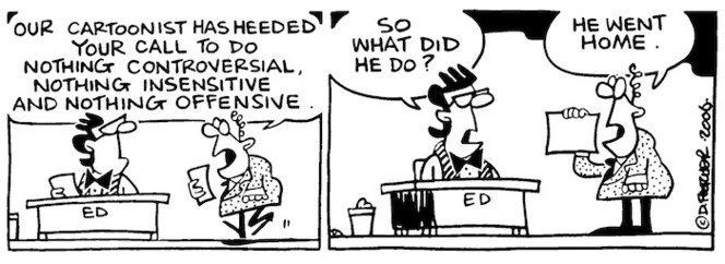 Our cartoonist has heeded your call to do nothing controversial, nothing insensitive and nothing offensive." "So what did he do?" "He went home." 23 February, 2006.