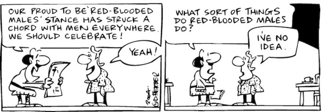 Fletcher, David, 1952- :'Our proud to be red-blooded males' stance has struck a chord with men everywhere. We should celebrate!' 'Yeah!' 'What sort of things do red-blodded males do?' 'I've no idea.' The Dominion Post, 3 August 2004.