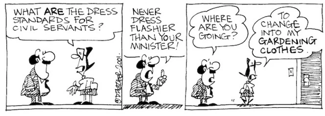 Fletcher, David 1952- :'What ARE the dress standards for civil servants?' 'Never dress flashier than your Minister!' 'Where are you going?' 'To change into my gardening clothes!' The Dominion, 3 July 2001.