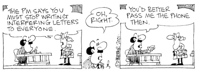 Fletcher, David 1952- :'The PM says you must stop writing interfering letters to everyone.' 'Oh right. ...You had better pass me the phone, then.' The Dominion, 17 November 2001.