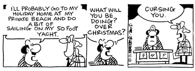 "I'll probably go to my holiday home at my private beach and do a bit of sailing in my 50 foot yacht. What will you be doing over Christmas?" "Cursing you." 5 December, 2005.