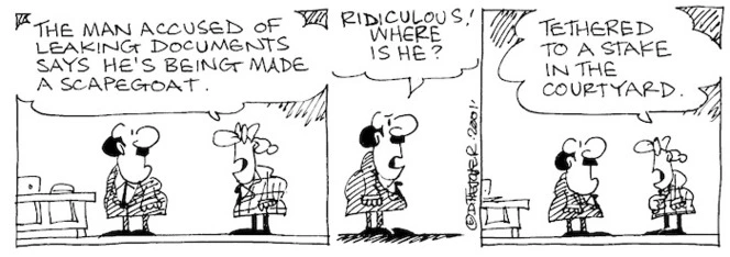 Fletcher, David 1952- :'The man accused of leaking documents says he's being made a scapegoat.' 'Ridiculous! Where is he?' 'Tethered to a stake in the courtyard.' The Dominion, 1 October 2001.