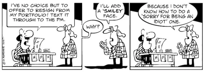 "I've no choice but to offer to resign from my portfolio! Text it through to the PM." "I'll add a 'smiley' face." "Why?" "Because I don't know how to attach a 'sorry for being an idiot' one." 13 September, 2007