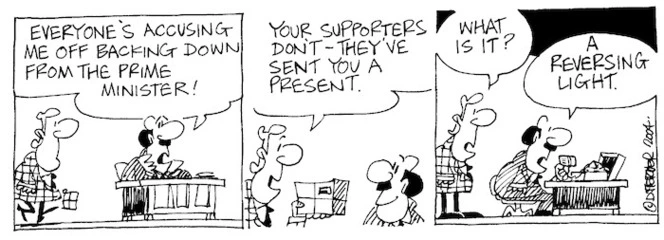 Fletcher, David, 1952- :'Everyone's accusing me off backing down from the Prime Minister!' "Your supporters don't- they've sent you a present.' 'What is it?' 'A reversing light' Dominion Post, 30 April 2004.