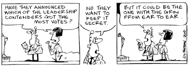 Fletcher, David, 1952- :'Have they announced which of the leadership contenders got the most votes?' 'No they want to keep it secret... but it could be ther one with the grin from ear to ear.' Dominion Post, 12 June 2004.