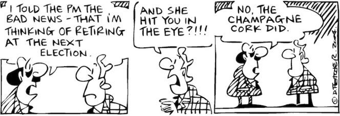 Fletcher, David, 1952- :'I told the PM the bad news - that I'm thinking of retiring at the next election.' 'And she hit you in the eye?!!!' 'No, the champagne cork did.' The Dominion Post, 16 July 2004.