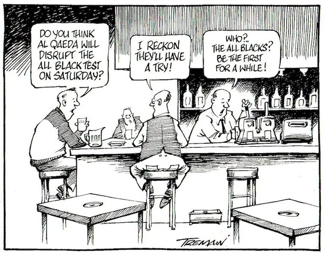 Tremain, Garrick, 1941- :Do you think Al Qaeda will disrupt the All Black test on Saturday? I reckon they'll have a try! Who?..the All Blacks? Be the first for a while! Otago Daily Times, 10 August 2004.