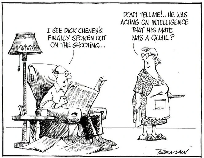 "I see Dick Cheney's finally spoken out on the shooting..." "Don't tell me!.. He was acting on intelligence that his mate was a quail?" 16 February, 2006.