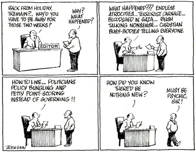 Tremain, Garrick, 1941- :'Back from holiday, Tremain?... Why'd you have to be away for those two weeks?' 'Why, what happened?' 'What happened??? Endless atrocities... Terrorist carnage... Bloodshed in Gaza... Bush talking nonsense... Christian busy-bodies telling everyone... how to live... Politicians bungling and petty point-scoring instead of governing!!... How did you know there'd be nothing new?' 'Must be psychic, sir!' Otago Daily Times, 8 September 2004.