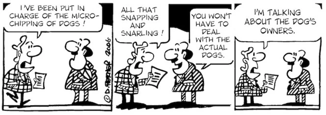 "I've been put in charge of the micro-chipping of dogs! All that snapping and snarling!" "You won't have to deal with the actual dogs." "I'm talking about the dogs' owners." 17 June, 2006.