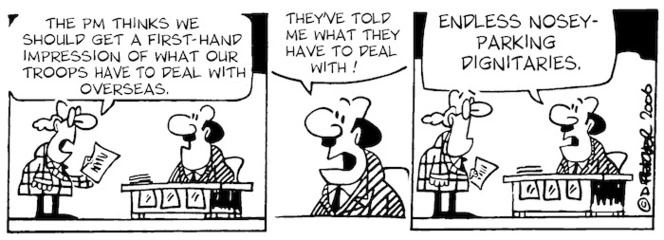 "The PM thinks we should get a first-hand impression of what our troops have to deal with overseas." "They've told me what they have to deal with! Endless nosey-parking dignitaries." 8 June, 2006.