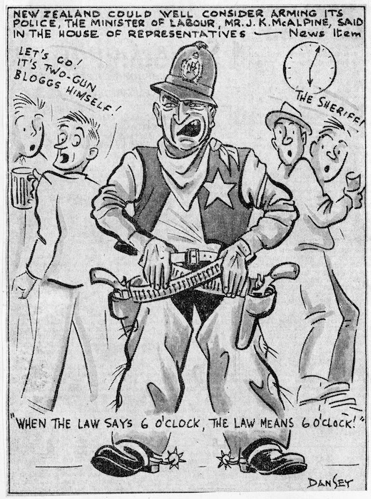 Dansey, Harry Delamere Barter, 1920-1979 :New Zealand could well consider arming its police, the Minister of Labour, Mr J.K. McAlpine, said in the House of Representatives - News item'. "When the law says 6 o'clock, the law means 6 o'clock!" "Let's go! It's two-gun Bloggs himself!" "The sheriff!" The Taranaki News, 6 September, 1957