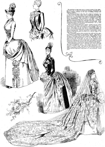 Image: The sketches on this pace show ub typical, gowns of fonr different kinds, all of tnom of considerable interest, representing as < they do distinct noVeities in the way of walking, evening, and wedding toilettes. ��� ���  The walking costume on the left, has a kind of polonaise top in fawn-coloured cloth, edged with a handsome bordering of golden beaver. The draperies are turned baok and drawn up high at the bacs, beine fastened in their place by ornaments in goldenbrown passementerie. The underskirt is in fawn cloth, with linings of faille franqdise, and on the left side there 1�� nlaleedan elaborate ornament m silk cord, reaching to the hem f th-i. skirt. The hat is in fawn-coloured felt to match,, the brim being- ; jveced with golden beaver, and the high crown trimmed at i eb jk, with a mound of feathers to correspond.  The second drawing shows us a highly original evening bodice known as the "corsage k I'lneroya.ble. Tne cut-away coat is in a uceel-blue plush, with wide stripes of faille franqake. The vest, wh.cn turns back at the top with a wide-pointed lappel, is made in an old-fashioned brocade, haying brightly-coloured flowers  upon a cream ground. The full lace stock is particularly, characteristic of this French coat, the raffles in the sleeves being of the same kind of lace.  The bridesmaid's gown, which occupies the centre of the page, is a delightful combination in two shades of green. The bodice is made in moss-green plush, stripes of plush being fastened .across the figure with large buttons over a kind of chemisette of satin .:  merveilleux in the palest shade of eau de Ml. The narrow aidepanel on the left of the skirt, as well as the ornament which secures the drapery, are made in moss-green plush, while the entire remainder of the skirt is in eau de Nil satin merveilleux, arranged in long f iill folds, in the graceful fashion indicated in the sketch.  The bridal gown is one of rare elegance and beauty, although the style is simplicity itself. The petticoat is in rich faille frangaise, arranged in one very wide pleat, alternating with a . i number of narrow folds. The sides of thi�� petticoat are veiled with a wing-shaped pointed drapery of lace, ti.e plain tight-fitting bodies and the long train being made in a very handsome velours fried. ��� (Observer, 13 March 1886)
