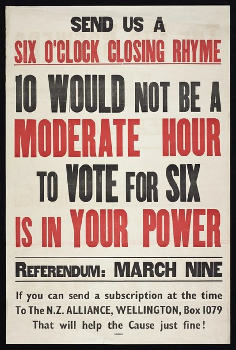 Image: New Zealand Alliance for the Abolition of the Liquor Traffic: Send us a six o'clock closing rhyme. 10 would not be a moderate hour; to vote for six is in your power. Referendum March Nine ... Wright & Carman, 127 Vivian Street, Wellington [1949]