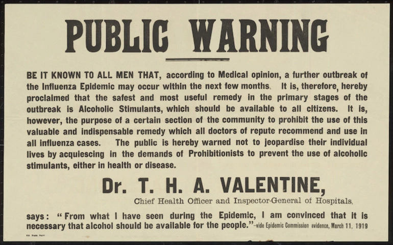 Image: Public warning. Be it known to all men that, according to medical opinion, a further outbreak of the influenza epidemic may occur in the next few months ... the public is hereby warned not to jeopardise their individual lives by acquiescing in the demands of the Prohibitionists to prevent the use of alcoholic stimulants, either in health or disease. NZ Times Print [1919]