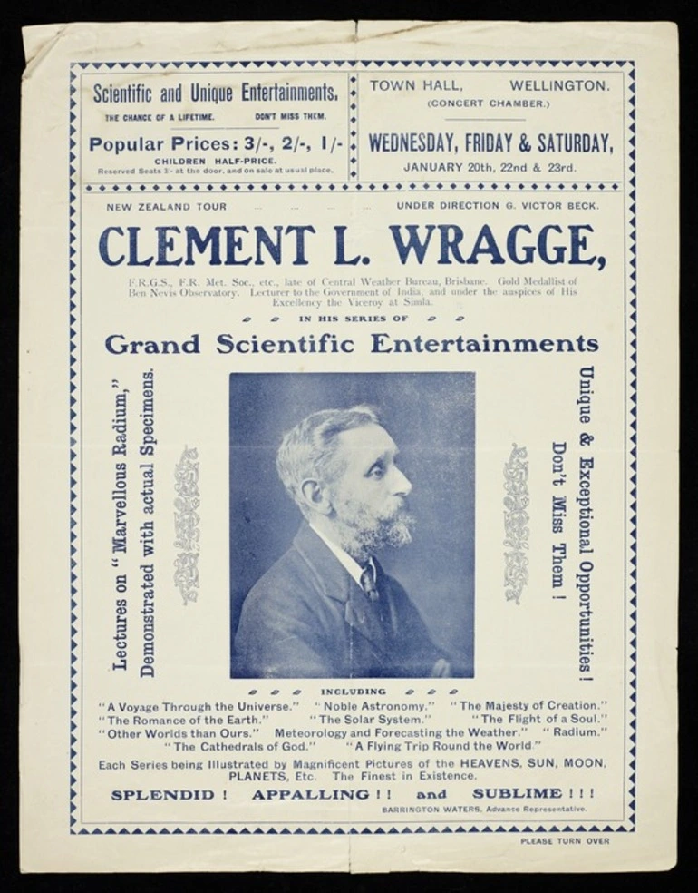 Image: New Zealand tour under direction G Victor Beck. Clement L Wragge ... in his series of grand scientific entertainments; lectures on "Marvellous radium", demonstrated with actual specimens. Unique & exceptional opportunities! Don't miss them! ... Barrington Waters, advance representative. Town Hall Wellington (Concert Chamber). Wednesday, Friday & Saturday, January 20th, 22nd & 23rd [1909?] Evening Post Print - 26663.