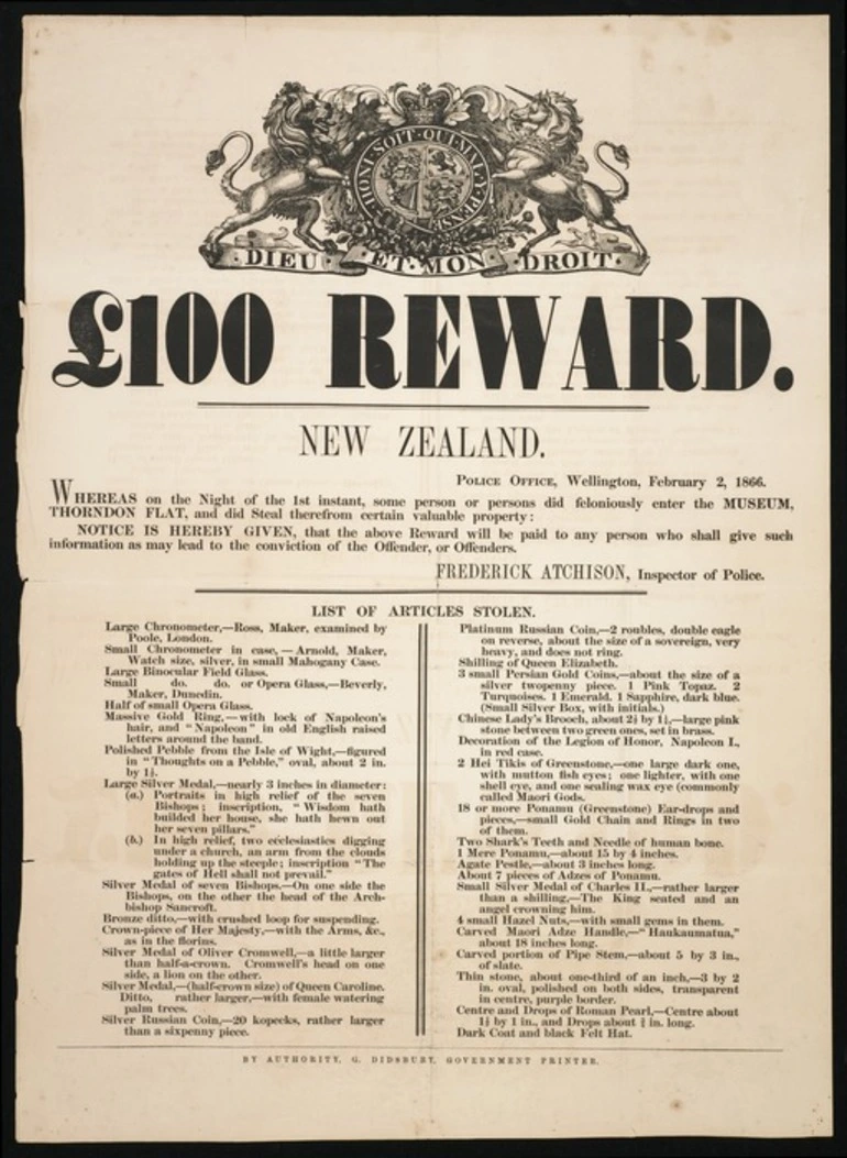 Image: New Zealand Police :£100 reward ... Whereas on the night of the 1st instant, some person or persons did feloniously enter the Museum, Thorndon Flat, and did steal therefrom certain valuable property, notice is hereby given that the above reward will be paid to any person who shall give such information as shall lead to the conviction of the offender, or offenders. Frederick Atchison, Inspector of Police. February 2, 1866. By authority, G Didsbury, Governmment Printer